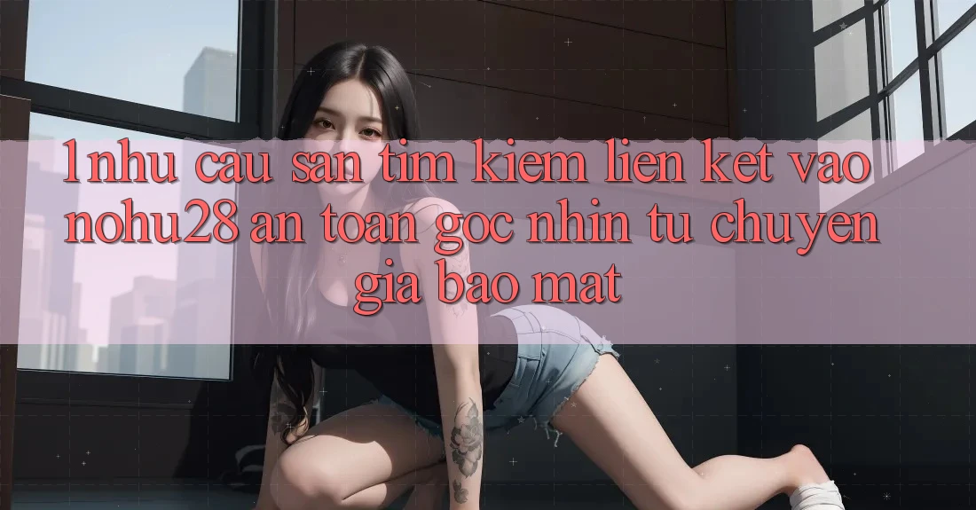 1. Nhu Cầu Săn tìm kiếm Liên kết Vào Nohu28 An toàn - Góc Nhìn Từ Chuyên Gia Bảo Mật 1. Nhu Cầu Săn tìm kiếm Liên kết Vào Nohu28 An toàn - Góc Nhìn Từ Chuyên Gia Bảo Mật