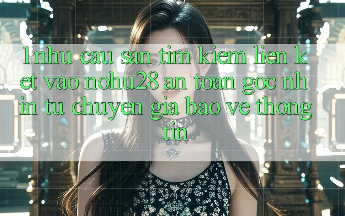 1. Nhu Cầu Săn tìm Kiếm Liên kết Vào Nohu28 An Toàn - Góc Nhìn Từ Chuyên Gia Bảo vệ thông tin