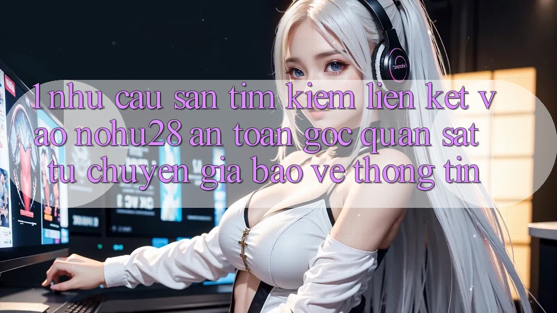 1. Nhu Cầu Săn tìm kiếm Liên kết Vào Nohu28 An Toàn - Góc Quan sát Từ Chuyên Gia Bảo vệ thông tin
