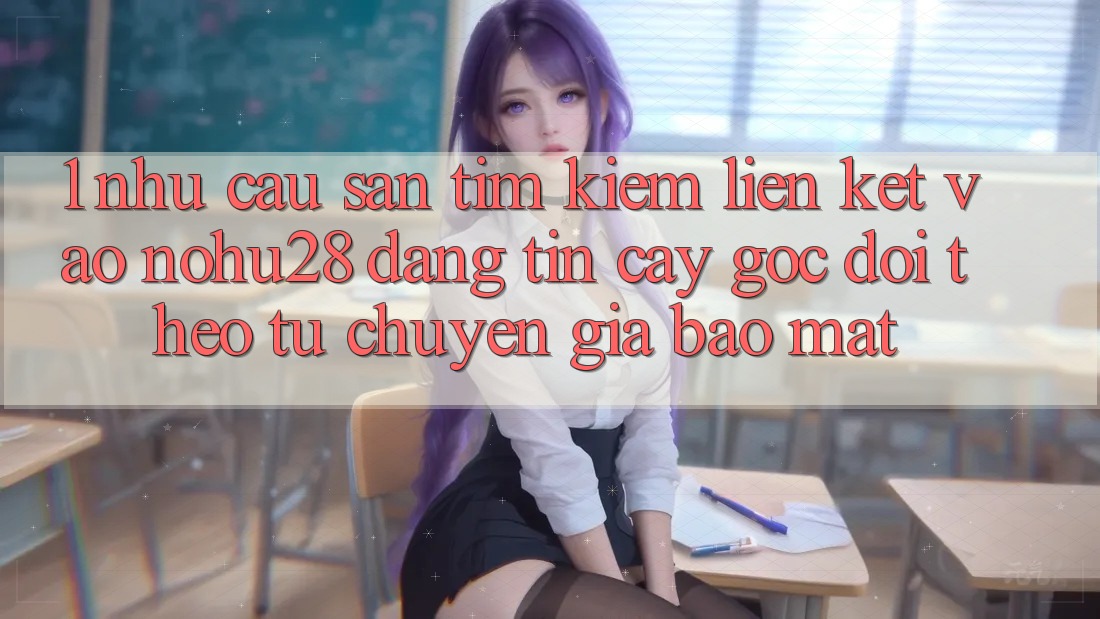 1. Nhu Cầu Săn tìm Kiếm Liên kết Vào Nohu28 Đáng tin cậy - Góc Dõi theo Từ Chuyên Gia Bảo Mật