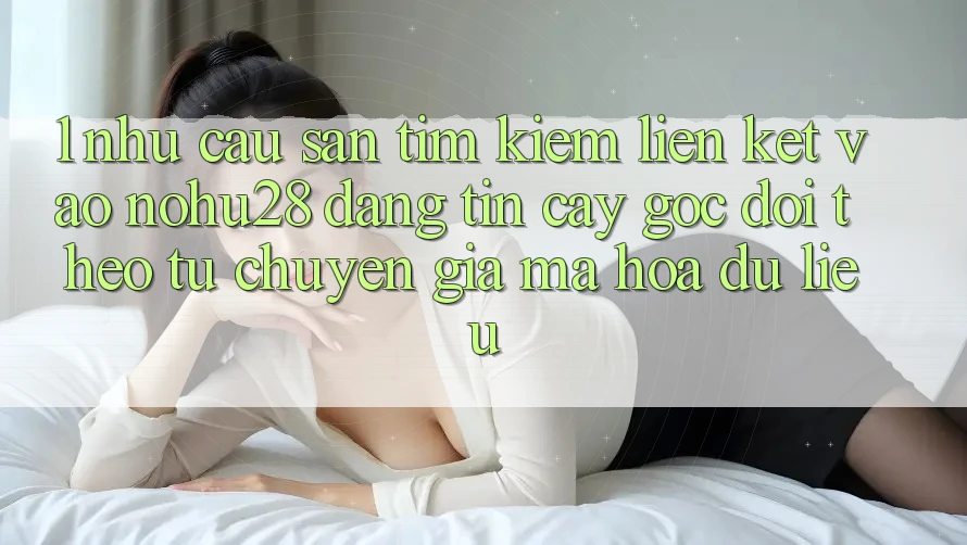 1. Nhu Cầu Săn tìm Kiếm Liên kết Vào Nohu28 Đáng tin cậy - Góc Dõi theo Từ Chuyên Gia Mã hóa dữ liệu