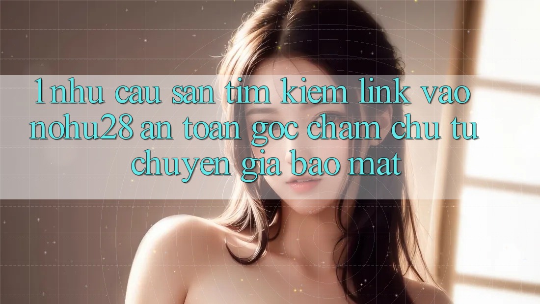 1. Nhu Cầu Săn tìm Kiếm Link Vào Nohu28 An Toàn - Góc Chăm chú Từ Chuyên Gia Bảo Mật 1. Nhu Cầu Săn tìm Kiếm Link Vào Nohu28 An Toàn - Góc Chăm chú Từ Chuyên Gia Bảo Mật