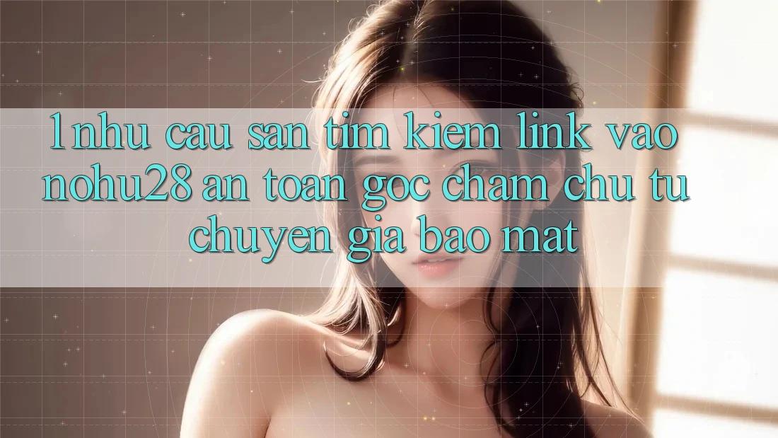 1. Nhu Cầu Săn tìm Kiếm Link Vào Nohu28 An Toàn - Góc Chăm chú Từ Chuyên Gia Bảo Mật 1. Nhu Cầu Săn tìm Kiếm Link Vào Nohu28 An Toàn - Góc Chăm chú Từ Chuyên Gia Bảo Mật