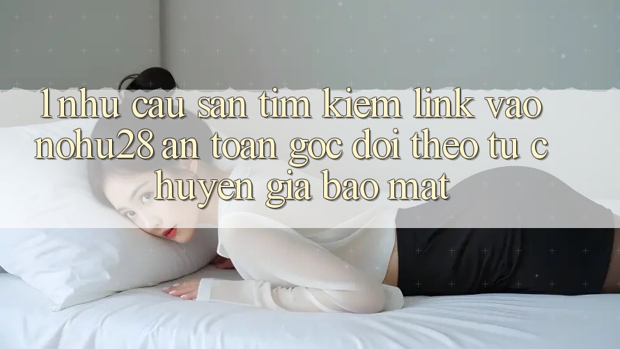 1. Nhu Cầu Săn tìm Kiếm Link Vào Nohu28 An toàn - Góc Dõi theo Từ Chuyên Gia Bảo Mật