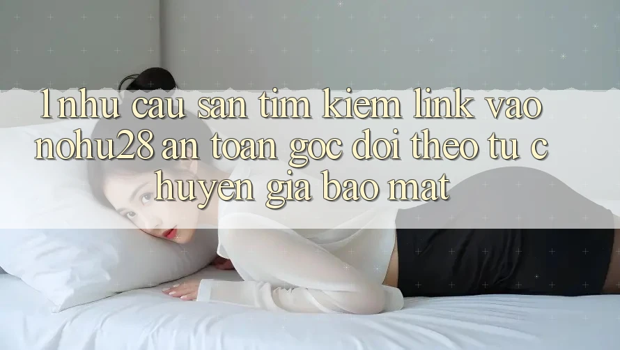 1. Nhu Cầu Săn tìm kiếm Link Vào Nohu28 An Toàn - Góc Dõi theo Từ Chuyên Gia Bảo Mật