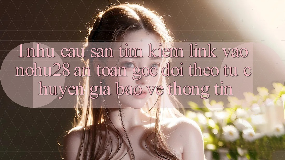 1. Nhu Cầu Săn tìm kiếm Link Vào Nohu28 An Toàn - Góc Dõi theo Từ Chuyên Gia Bảo vệ thông tin