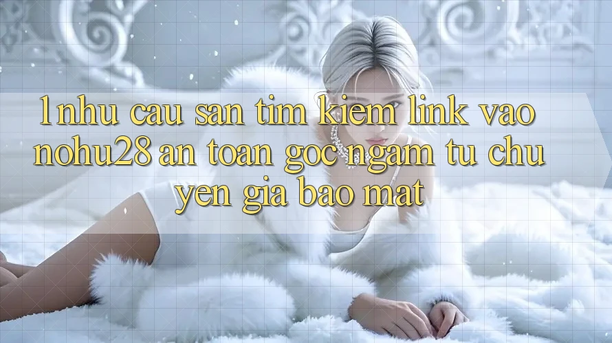 1. Nhu Cầu Săn tìm kiếm Link Vào Nohu28 An Toàn - Góc Ngắm Từ Chuyên Gia Bảo Mật 1. Nhu Cầu Săn tìm kiếm Link Vào Nohu28 An Toàn - Góc Ngắm Từ Chuyên Gia Bảo Mật