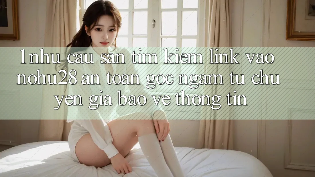 1. Nhu Cầu Săn tìm Kiếm Link Vào Nohu28 An Toàn - Góc Ngắm Từ Chuyên Gia Bảo vệ thông tin