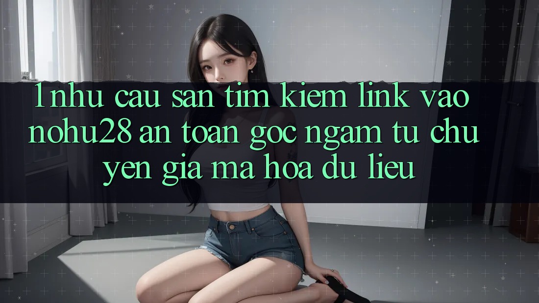 1. Nhu Cầu Săn tìm kiếm Link Vào Nohu28 An Toàn - Góc Ngắm Từ Chuyên Gia Mã hóa dữ liệu 1. Nhu Cầu Săn tìm kiếm Link Vào Nohu28 An Toàn - Góc Ngắm Từ Chuyên Gia Mã hóa dữ liệu