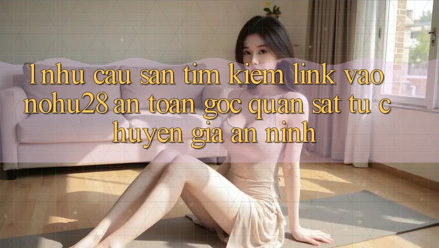 1. Nhu Cầu Săn tìm Kiếm Link Vào Nohu28 An Toàn - Góc Quan sát Từ Chuyên Gia An ninh