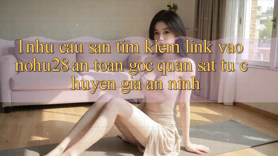 1. Nhu Cầu Săn tìm Kiếm Link Vào Nohu28 An Toàn - Góc Quan sát Từ Chuyên Gia An ninh 1. Nhu Cầu Săn tìm Kiếm Link Vào Nohu28 An Toàn - Góc Quan sát Từ Chuyên Gia An ninh