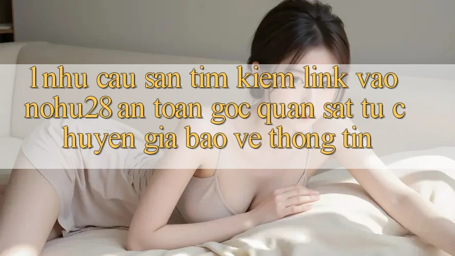 1. Nhu Cầu Săn tìm Kiếm Link Vào Nohu28 An Toàn - Góc Quan sát Từ Chuyên Gia Bảo vệ thông tin 1. Nhu Cầu Săn tìm Kiếm Link Vào Nohu28 An Toàn - Góc Quan sát Từ Chuyên Gia Bảo vệ thông tin