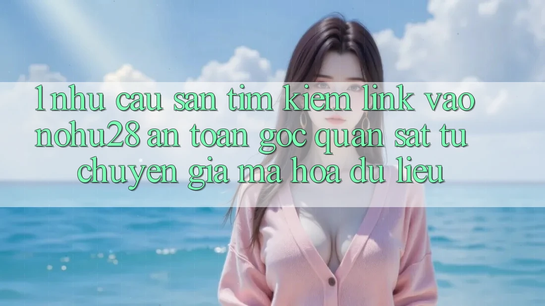 1. Nhu Cầu Săn tìm kiếm Link Vào Nohu28 An Toàn - Góc Quan sát Từ Chuyên Gia Mã hóa dữ liệu