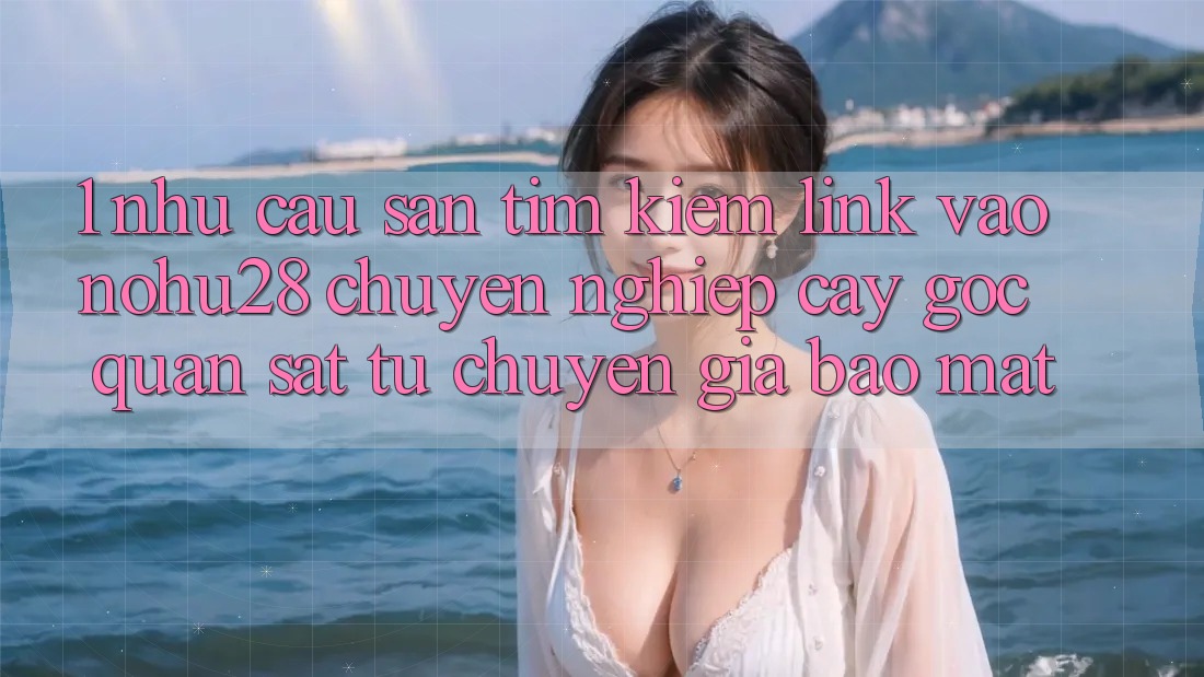 1. Nhu Cầu Săn tìm kiếm Link Vào Nohu28 Chuyên nghiệp cậy - Góc Quan sát Từ Chuyên Gia Bảo Mật 1. Nhu Cầu Săn tìm kiếm Link Vào Nohu28 Chuyên nghiệp cậy - Góc Quan sát Từ Chuyên Gia Bảo Mật