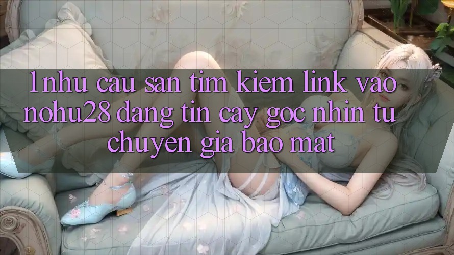 1. Nhu Cầu Săn tìm Kiếm Link Vào Nohu28 Đáng tin cậy - Góc Nhìn Từ Chuyên Gia Bảo Mật 1. Nhu Cầu Săn tìm Kiếm Link Vào Nohu28 Đáng tin cậy - Góc Nhìn Từ Chuyên Gia Bảo Mật