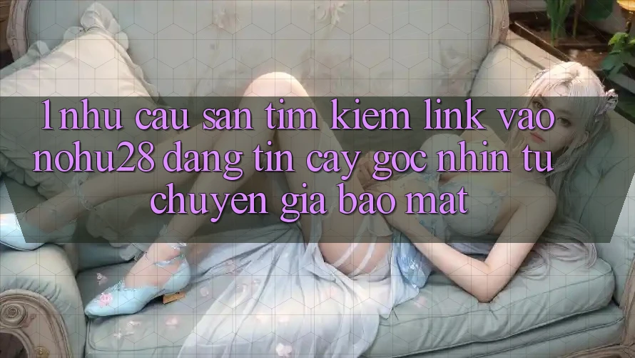 1. Nhu Cầu Săn tìm Kiếm Link Vào Nohu28 Đáng tin cậy - Góc Nhìn Từ Chuyên Gia Bảo Mật