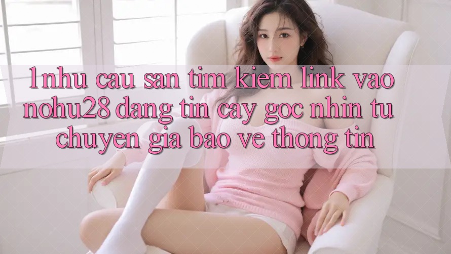 1. Nhu Cầu Săn tìm Kiếm Link Vào Nohu28 Đáng tin cậy - Góc Nhìn Từ Chuyên Gia Bảo vệ thông tin 1. Nhu Cầu Săn tìm Kiếm Link Vào Nohu28 Đáng tin cậy - Góc Nhìn Từ Chuyên Gia Bảo vệ thông tin