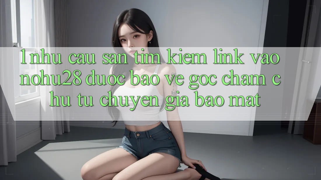 1. Nhu Cầu Săn tìm Kiếm Link Vào Nohu28 Được bảo vệ - Góc Chăm chú Từ Chuyên Gia Bảo Mật 1. Nhu Cầu Săn tìm Kiếm Link Vào Nohu28 Được bảo vệ - Góc Chăm chú Từ Chuyên Gia Bảo Mật