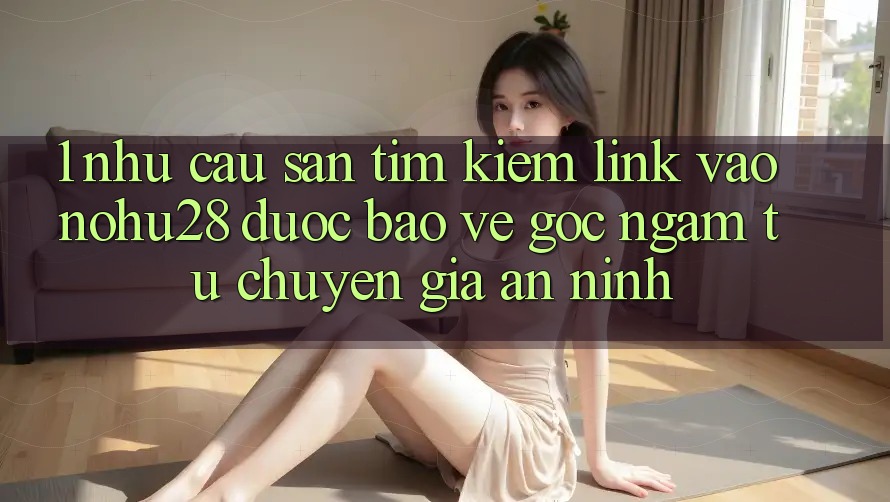 1. Nhu Cầu Săn tìm Kiếm Link Vào Nohu28 Được bảo vệ - Góc Ngắm Từ Chuyên Gia An ninh 1. Nhu Cầu Săn tìm Kiếm Link Vào Nohu28 Được bảo vệ - Góc Ngắm Từ Chuyên Gia An ninh