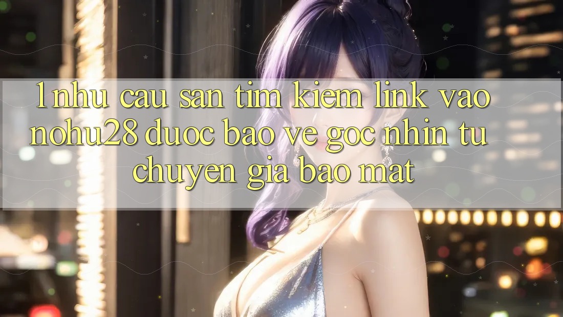 1. Nhu Cầu Săn tìm kiếm Link Vào Nohu28 Được bảo vệ - Góc Nhìn Từ Chuyên Gia Bảo Mật