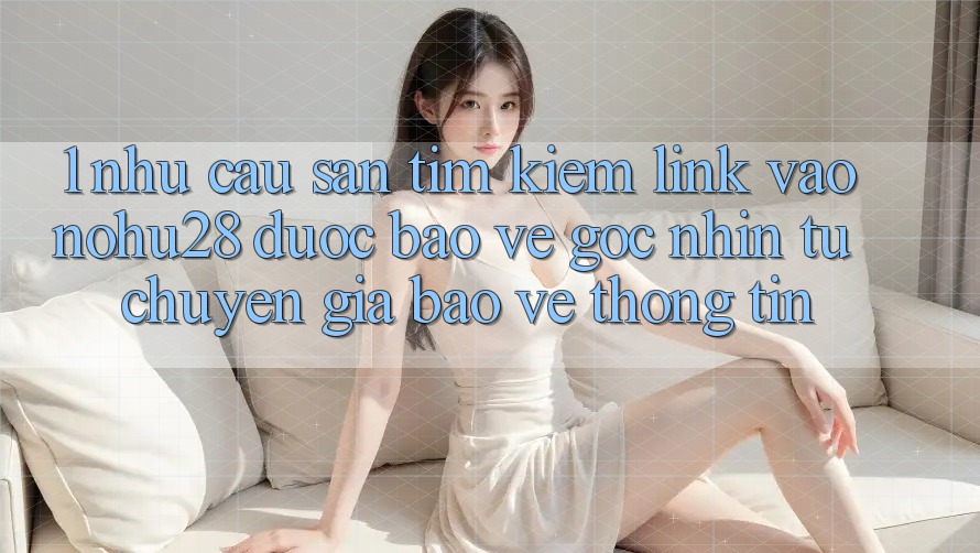 1. Nhu Cầu Săn tìm Kiếm Link Vào Nohu28 Được bảo vệ - Góc Nhìn Từ Chuyên Gia Bảo vệ thông tin