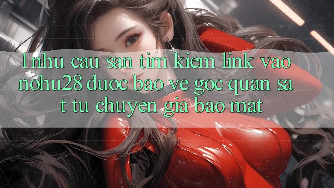 1. Nhu Cầu Săn tìm Kiếm Link Vào Nohu28 Được bảo vệ - Góc Quan sát Từ Chuyên Gia Bảo Mật