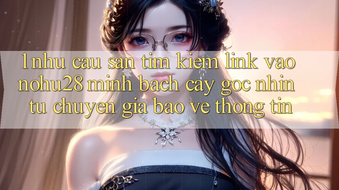 1. Nhu Cầu Săn tìm kiếm Link Vào Nohu28 Minh bạch cậy - Góc Nhìn Từ Chuyên Gia Bảo vệ thông tin 1. Nhu Cầu Săn tìm kiếm Link Vào Nohu28 Minh bạch cậy - Góc Nhìn Từ Chuyên Gia Bảo vệ thông tin