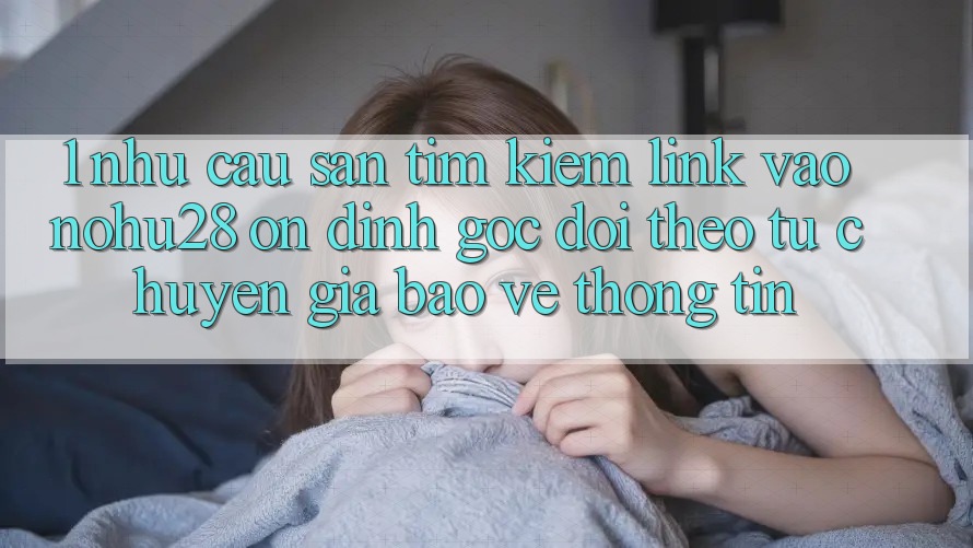 1. Nhu Cầu Săn tìm kiếm Link Vào Nohu28 Ổn định - Góc Dõi theo Từ Chuyên Gia Bảo vệ thông tin