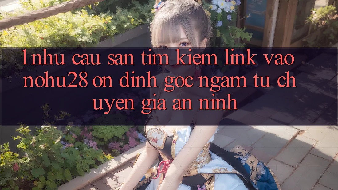 1. Nhu Cầu Săn tìm Kiếm Link Vào Nohu28 Ổn định - Góc Ngắm Từ Chuyên Gia An ninh 1. Nhu Cầu Săn tìm Kiếm Link Vào Nohu28 Ổn định - Góc Ngắm Từ Chuyên Gia An ninh