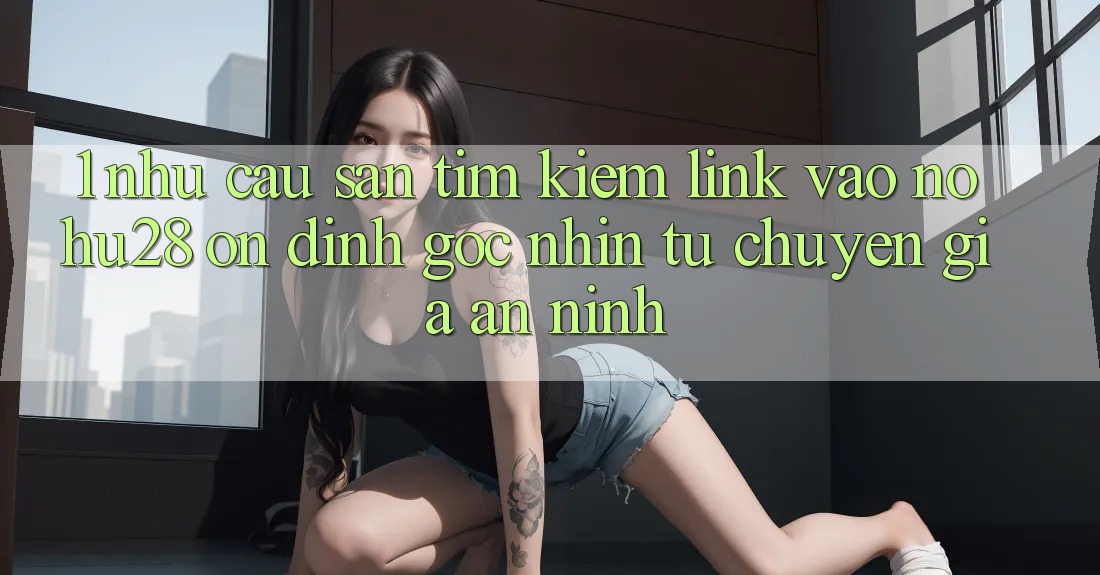 1. Nhu Cầu Săn tìm kiếm Link Vào Nohu28 Ổn định - Góc Nhìn Từ Chuyên Gia An ninh 1. Nhu Cầu Săn tìm kiếm Link Vào Nohu28 Ổn định - Góc Nhìn Từ Chuyên Gia An ninh