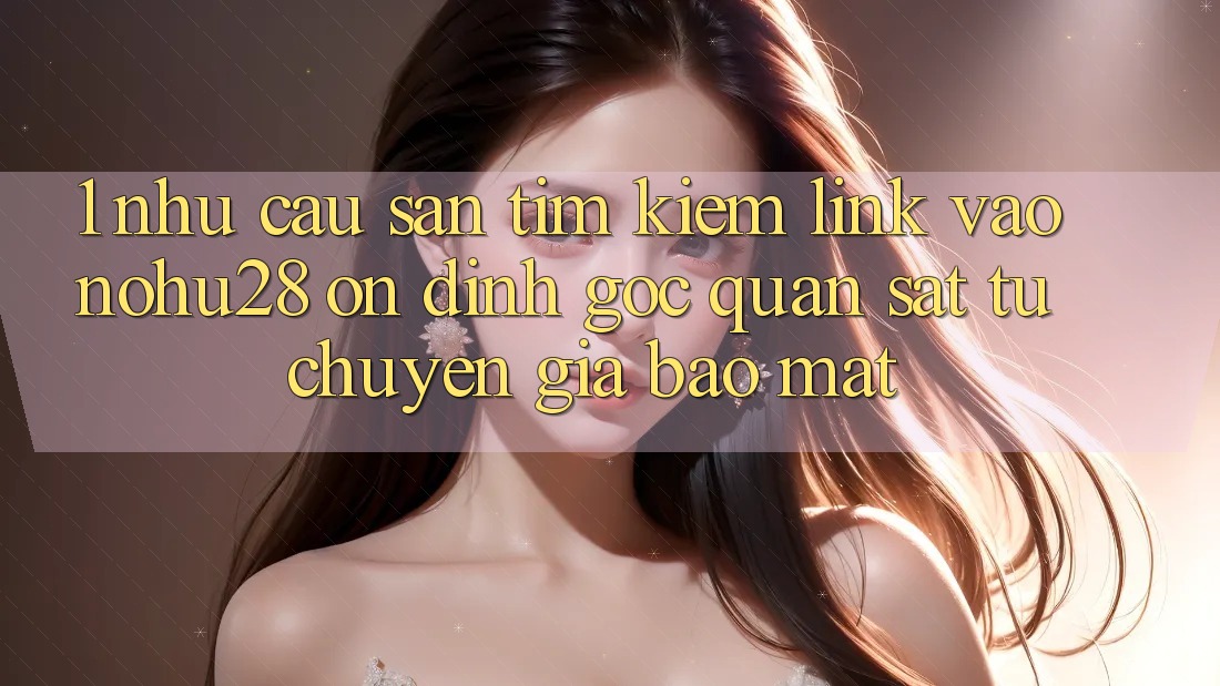 1. Nhu Cầu Săn tìm Kiếm Link Vào Nohu28 Ổn định - Góc Quan sát Từ Chuyên Gia Bảo Mật 1. Nhu Cầu Săn tìm Kiếm Link Vào Nohu28 Ổn định - Góc Quan sát Từ Chuyên Gia Bảo Mật