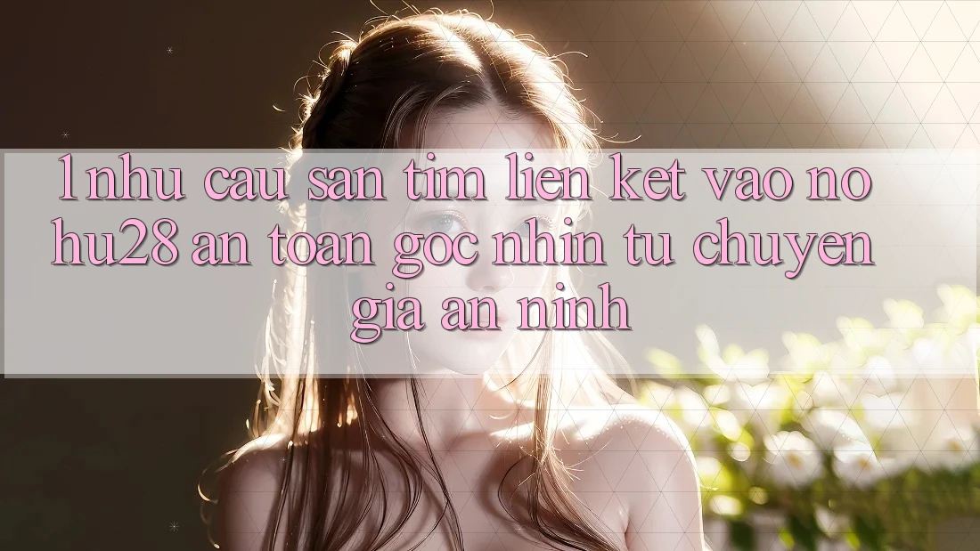 1. Nhu Cầu Săn tìm Liên kết Vào Nohu28 An Toàn - Góc Nhìn Từ Chuyên Gia An ninh 1. Nhu Cầu Săn tìm Liên kết Vào Nohu28 An Toàn - Góc Nhìn Từ Chuyên Gia An ninh