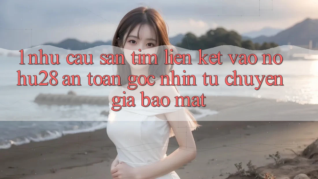 1. Nhu Cầu Săn tìm Liên kết Vào Nohu28 An toàn - Góc Nhìn Từ Chuyên Gia Bảo Mật