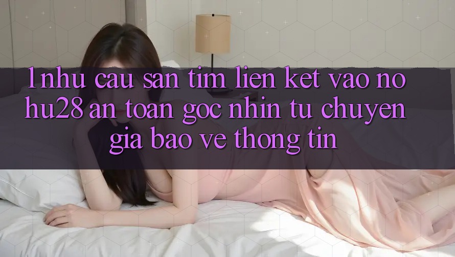 1. Nhu Cầu Săn tìm Liên kết Vào Nohu28 An Toàn - Góc Nhìn Từ Chuyên Gia Bảo vệ thông tin 1. Nhu Cầu Săn tìm Liên kết Vào Nohu28 An Toàn - Góc Nhìn Từ Chuyên Gia Bảo vệ thông tin