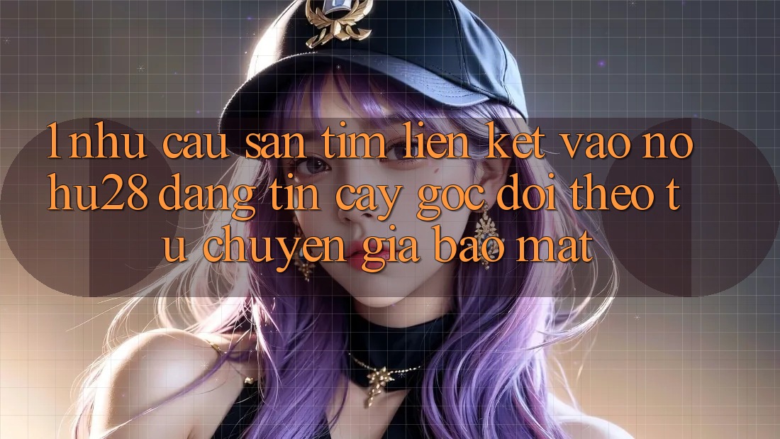 1. Nhu Cầu Săn tìm Liên kết Vào Nohu28 Đáng tin cậy - Góc Dõi theo Từ Chuyên Gia Bảo Mật 1. Nhu Cầu Săn tìm Liên kết Vào Nohu28 Đáng tin cậy - Góc Dõi theo Từ Chuyên Gia Bảo Mật