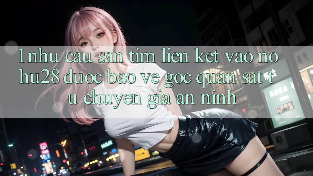 1. Nhu Cầu Săn tìm Liên kết Vào Nohu28 Được bảo vệ - Góc Quan sát Từ Chuyên Gia An ninh 1. Nhu Cầu Săn tìm Liên kết Vào Nohu28 Được bảo vệ - Góc Quan sát Từ Chuyên Gia An ninh