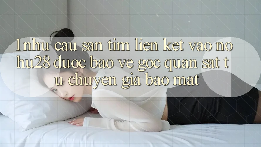 1. Nhu Cầu Săn tìm Liên kết Vào Nohu28 Được bảo vệ - Góc Quan sát Từ Chuyên Gia Bảo Mật