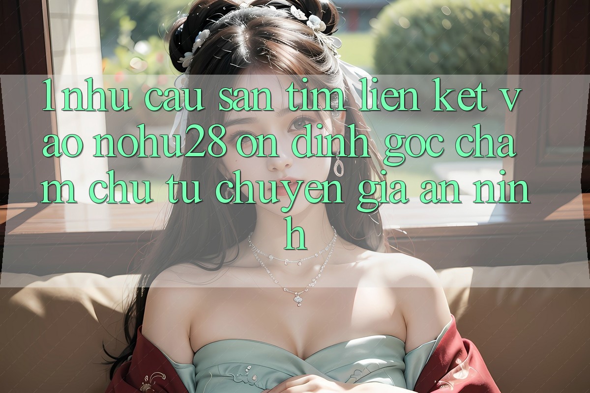 1. Nhu Cầu Săn tìm Liên kết Vào Nohu28 Ổn định - Góc Chăm chú Từ Chuyên Gia An ninh 1. Nhu Cầu Săn tìm Liên kết Vào Nohu28 Ổn định - Góc Chăm chú Từ Chuyên Gia An ninh