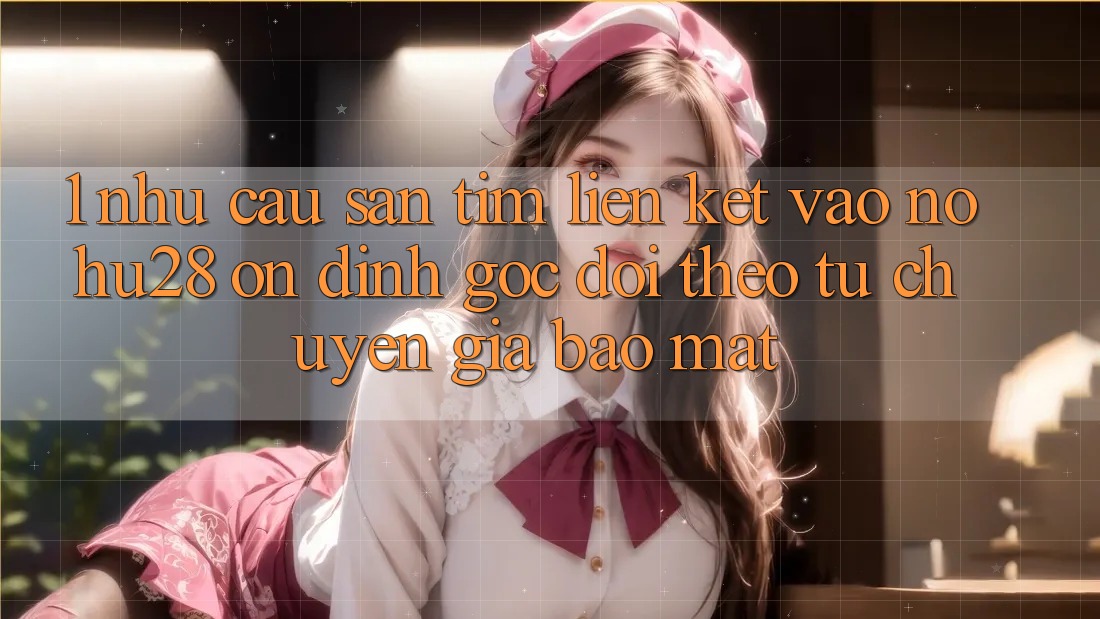 1. Nhu Cầu Săn tìm Liên kết Vào Nohu28 Ổn định - Góc Dõi theo Từ Chuyên Gia Bảo Mật