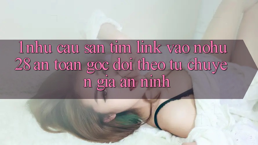 1. Nhu Cầu Săn tìm Link Vào Nohu28 An Toàn - Góc Dõi theo Từ Chuyên Gia An ninh 1. Nhu Cầu Săn tìm Link Vào Nohu28 An Toàn - Góc Dõi theo Từ Chuyên Gia An ninh