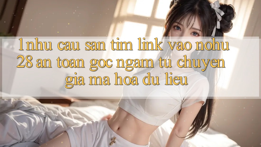 1. Nhu Cầu Săn tìm Link Vào Nohu28 An Toàn - Góc Ngắm Từ Chuyên Gia Mã hóa dữ liệu 1. Nhu Cầu Săn tìm Link Vào Nohu28 An Toàn - Góc Ngắm Từ Chuyên Gia Mã hóa dữ liệu