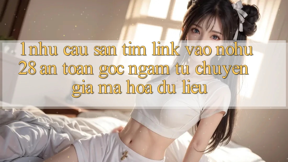 1. Nhu Cầu Săn tìm Link Vào Nohu28 An toàn - Góc Ngắm Từ Chuyên Gia Mã hóa dữ liệu