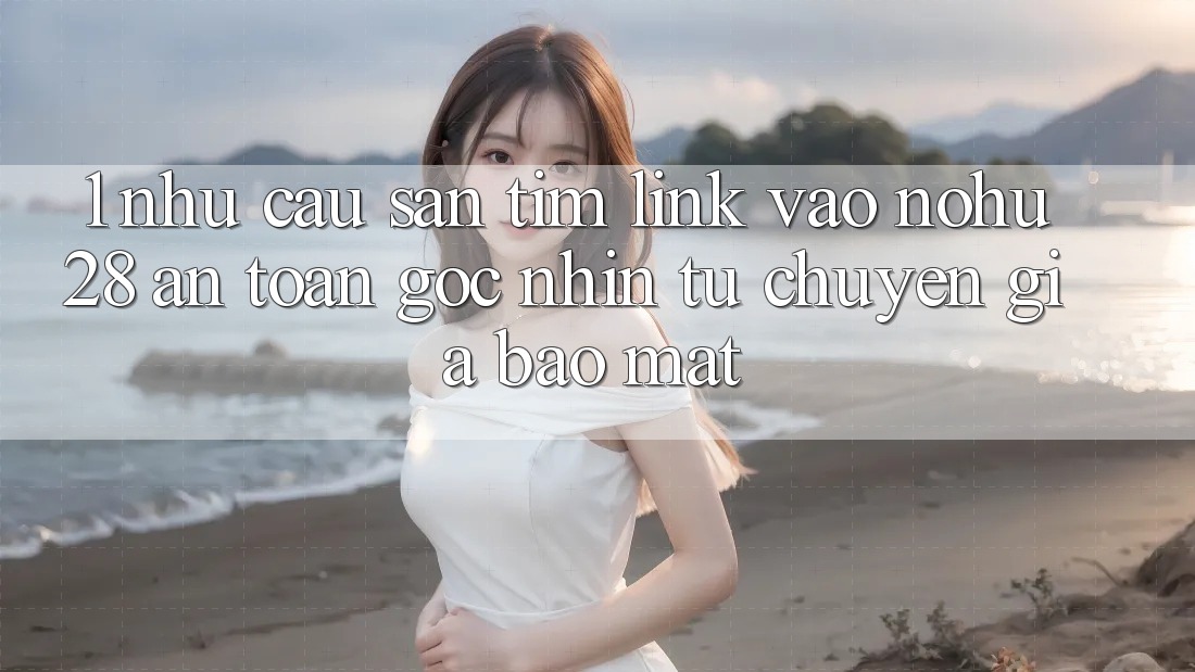 1. Nhu Cầu Săn tìm Link Vào Nohu28 An Toàn - Góc Nhìn Từ Chuyên Gia Bảo mật