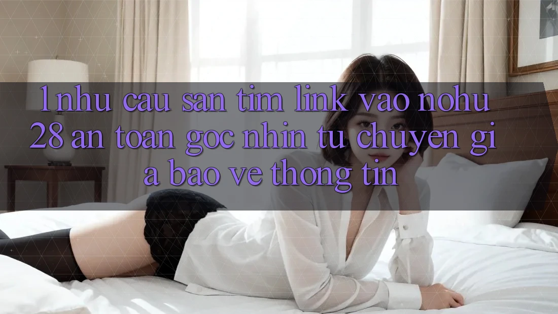 1. Nhu Cầu Săn tìm Link Vào Nohu28 An Toàn - Góc Nhìn Từ Chuyên Gia Bảo vệ thông tin