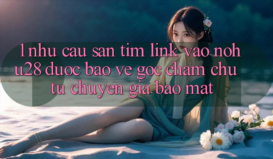 1. Nhu Cầu Săn tìm Link Vào Nohu28 Được bảo vệ - Góc Chăm chú Từ Chuyên Gia Bảo Mật