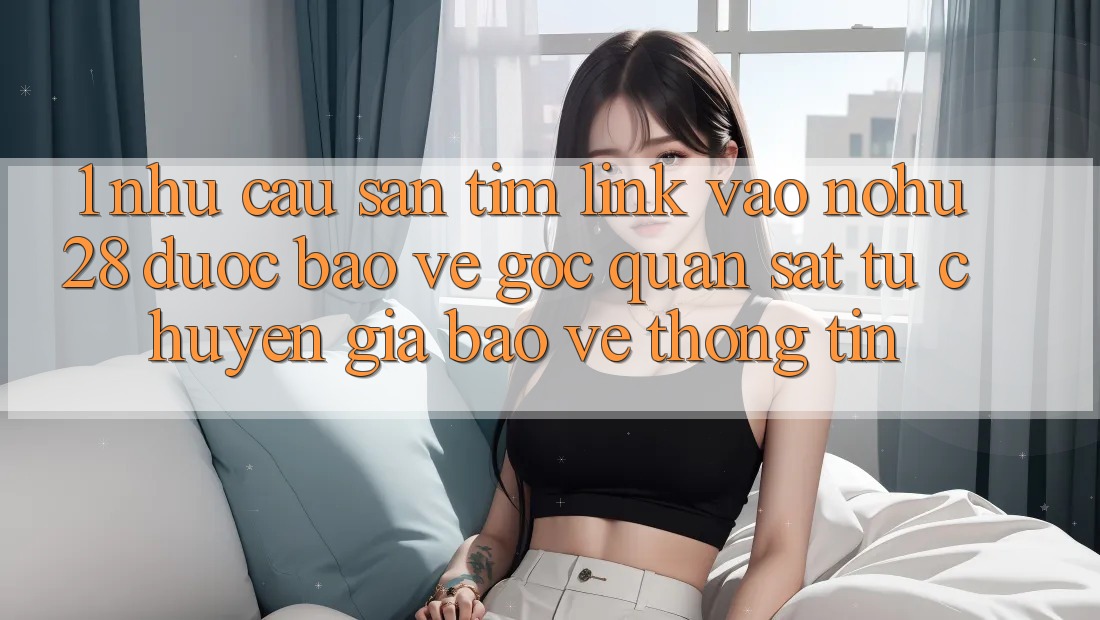 1. Nhu Cầu Săn tìm Link Vào Nohu28 Được bảo vệ - Góc Quan sát Từ Chuyên Gia Bảo vệ thông tin