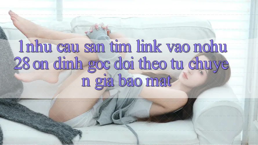 1. Nhu Cầu Săn tìm Link Vào Nohu28 Ổn định - Góc Dõi theo Từ Chuyên Gia Bảo Mật 1. Nhu Cầu Săn tìm Link Vào Nohu28 Ổn định - Góc Dõi theo Từ Chuyên Gia Bảo Mật