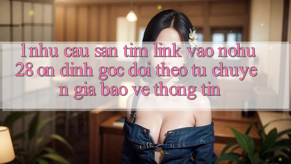 1. Nhu Cầu Săn tìm Link Vào Nohu28 Ổn định - Góc Dõi theo Từ Chuyên Gia Bảo vệ thông tin