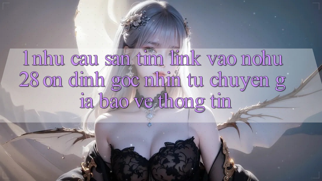 1. Nhu Cầu Săn tìm Link Vào Nohu28 Ổn định - Góc Nhìn Từ Chuyên Gia Bảo vệ thông tin