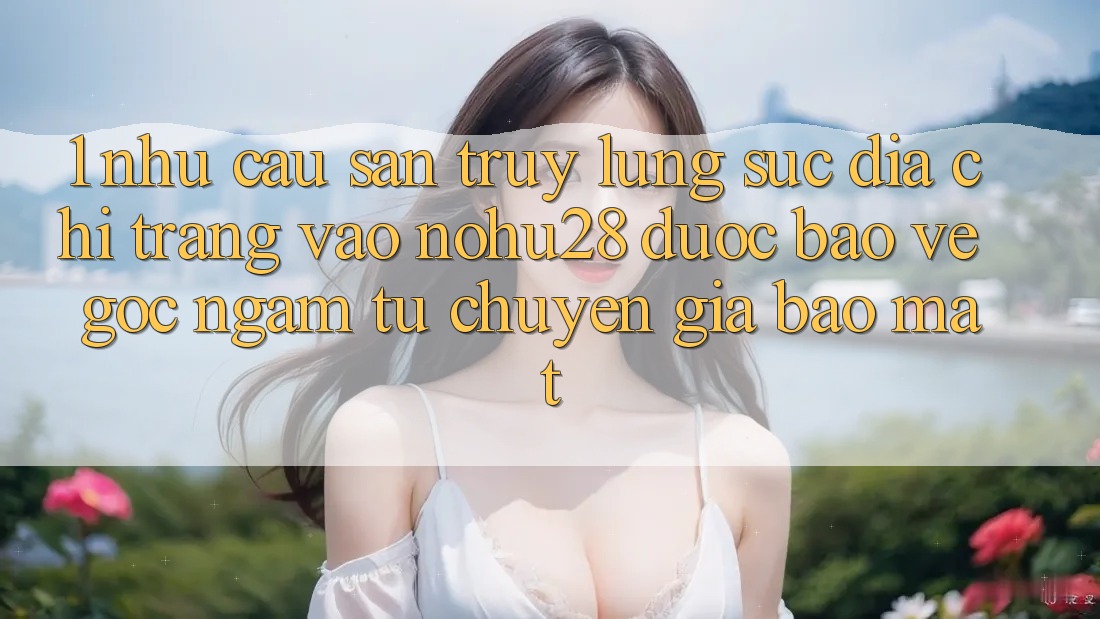 1. Nhu Cầu Săn truy lùng sục Địa chỉ trang Vào Nohu28 Được bảo vệ - Góc Ngắm Từ Chuyên Gia Bảo Mật